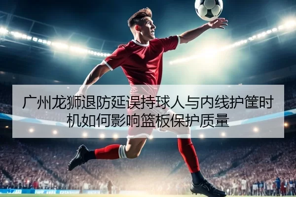 广州龙狮退防延误持球人与内线护筐时机如何影响篮板保护质量